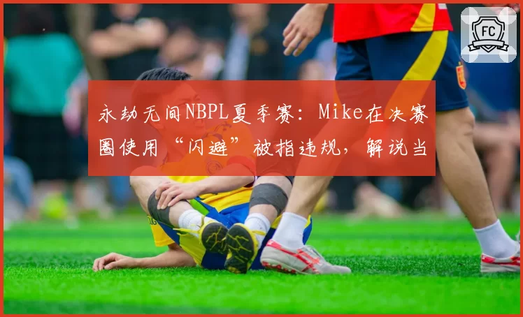 永劫无间NBPL夏季赛：Mike在决赛圈使用“闪避”被指违规，解说当场质疑判罚标准