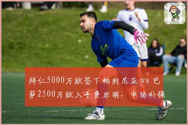 拜仁5000万欧签下帕利尼亚 vs 巴萨2500万欧入手费尔明，中场补强性价比对比