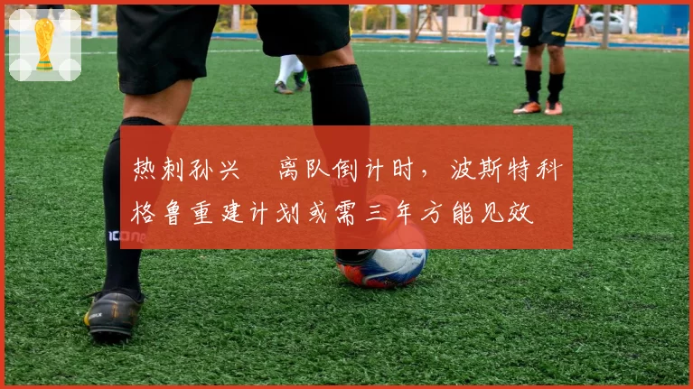 热刺孙兴慜离队倒计时,波斯特科格鲁重建计划或需三年方能见效
