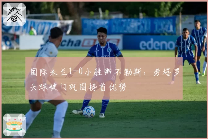 国际米兰1-0小胜那不勒斯，劳塔罗头球破门巩固榜首优势