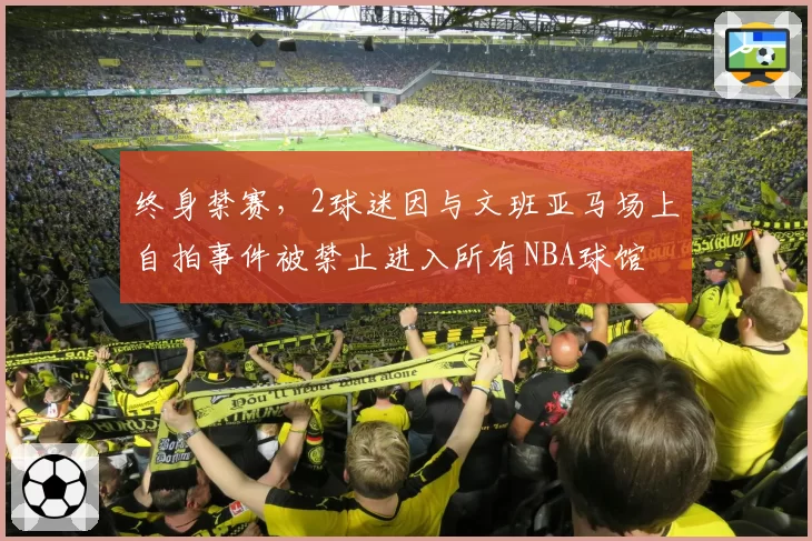 终身禁赛，2球迷因与文班亚马场上自拍事件被禁止进入所有NBA球馆