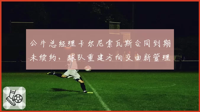 公牛总经理卡尔尼索瓦斯合同到期未续约，球队重建方向交由新管理层定夺