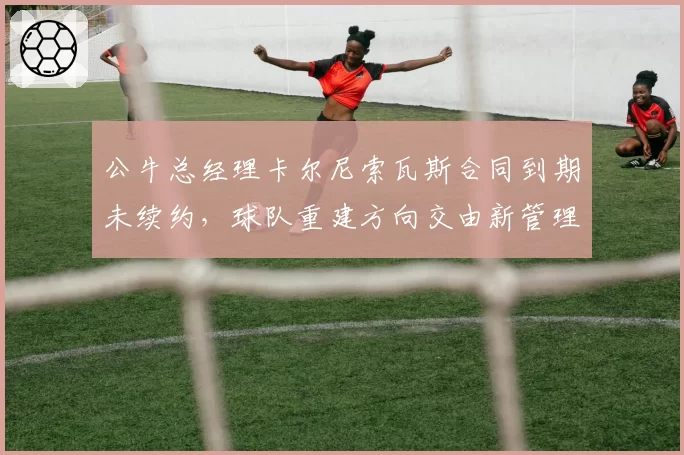 公牛总经理卡尔尼索瓦斯合同到期未续约，球队重建方向交由新管理层定夺