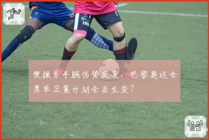 樊振东手腕伤势反复，巴黎奥运会男单卫冕计划会否生变？