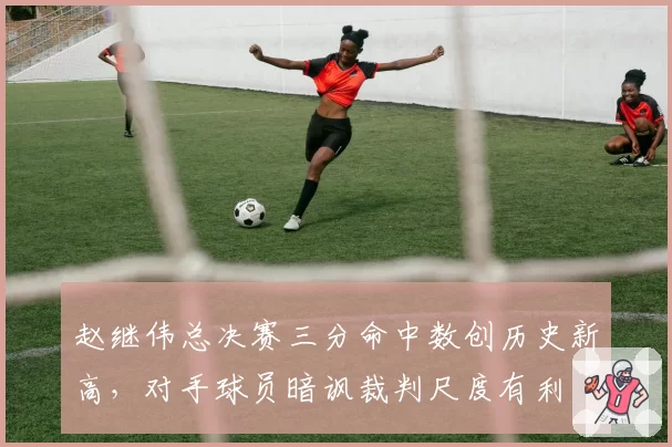 赵继伟总决赛三分命中数创历史新高，对手球员暗讽裁判尺度有利