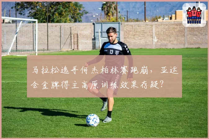 马拉松选手何杰柏林赛跑崩，亚运会金牌得主高原训练效果存疑？