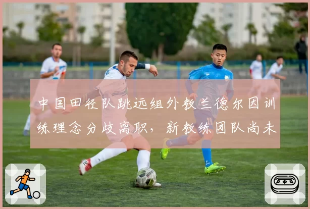 中国田径队跳远组外教兰德尔因训练理念分歧离职，新教练团队尚未公布