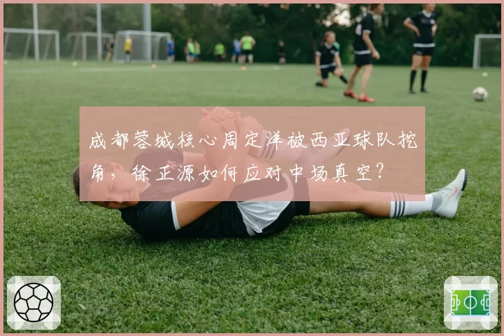 成都蓉城核心周定洋被西亚球队挖角，徐正源如何应对中场真空？