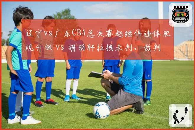 辽宁vs广东CBA总决赛赵继伟违体犯规升级 vs 胡明轩拉拽未判，裁判报告引争议