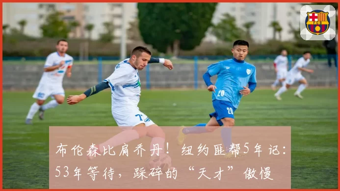 布伦森比肩乔丹！纽约匪帮5年记：53年等待，踩碎的“天才”傲慢