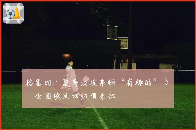 格雷姆·夏普谈埃弗顿“有趣的”转会困境及回归俱乐部