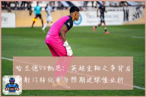 哈兰德vs凯恩：英超金靴之争背后，射门转化率与预期进球值分析