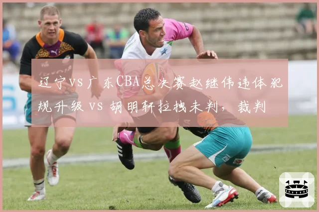 辽宁vs广东CBA总决赛赵继伟违体犯规升级 vs 胡明轩拉拽未判，裁判报告引争议