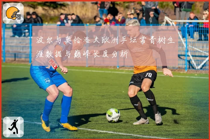 波尔与奥恰洛夫欧洲乒坛常青树生涯数据与巅峰长度分析