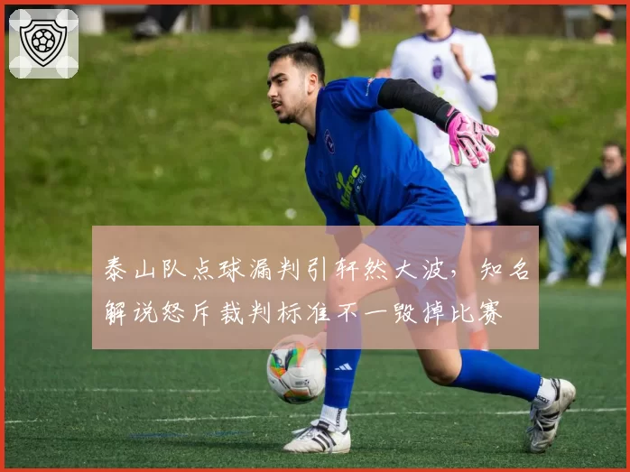 泰山队点球漏判引轩然大波，知名解说怒斥裁判标准不一毁掉比赛