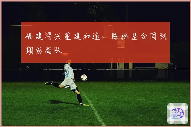 福建浔兴重建加速，陈林坚合同到期或离队