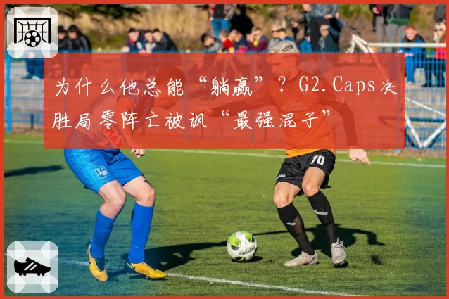为什么他总能“躺赢”？G2.Caps决胜局零阵亡被讽“最强混子”