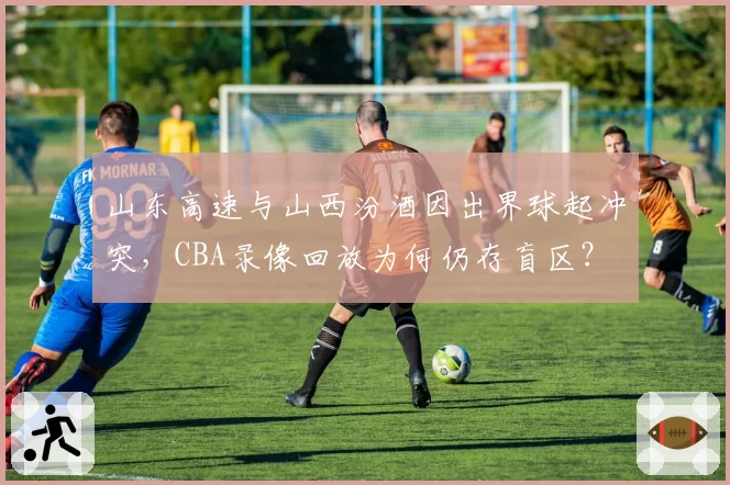 山东高速与山西汾酒因出界球起冲突，CBA录像回放为何仍存盲区？