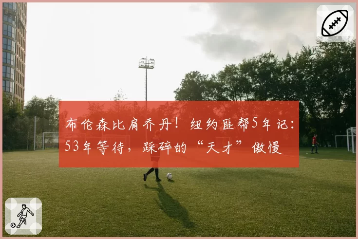 布伦森比肩乔丹！纽约匪帮5年记：53年等待，踩碎的“天才”傲慢