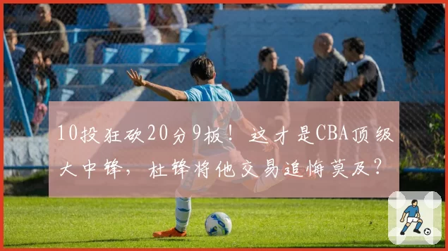 10投狂砍20分9板！这才是CBA顶级大中锋，杜锋将他交易追悔莫及？