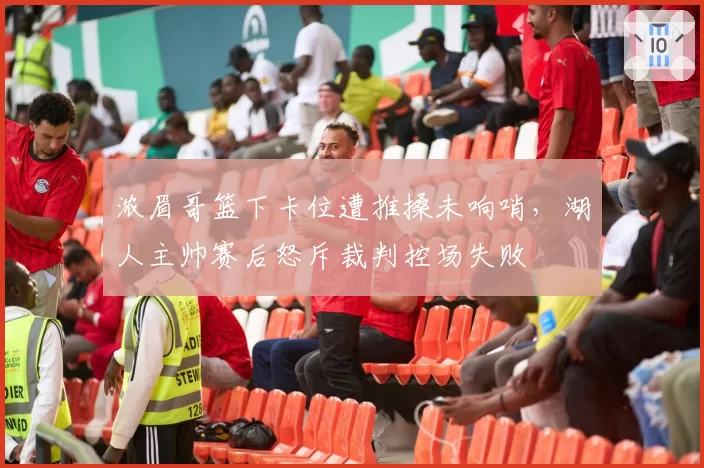 浓眉哥篮下卡位遭推搡未响哨，湖人主帅赛后怒斥裁判控场失败