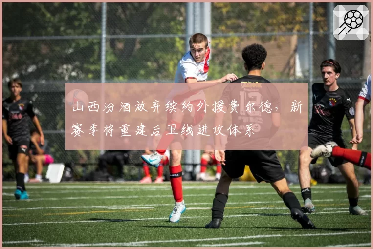 山西汾酒放弃续约外援费尔德，新赛季将重建后卫线进攻体系