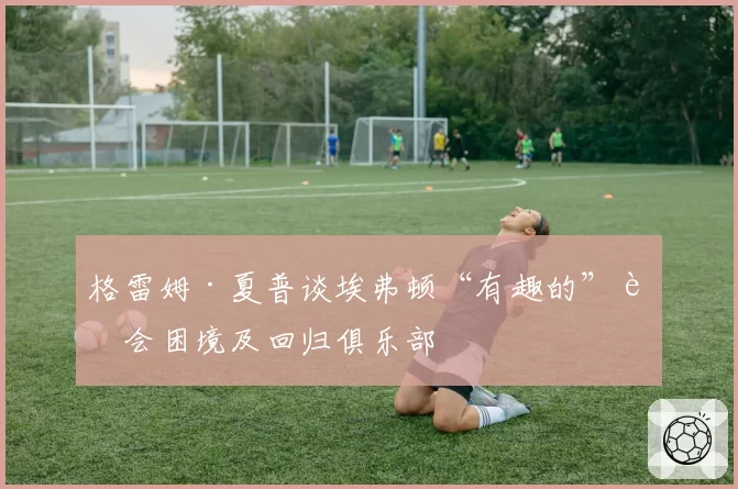 格雷姆·夏普谈埃弗顿“有趣的”转会困境及回归俱乐部