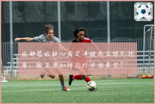 成都蓉城核心周定洋被西亚球队挖角，徐正源如何应对中场真空？