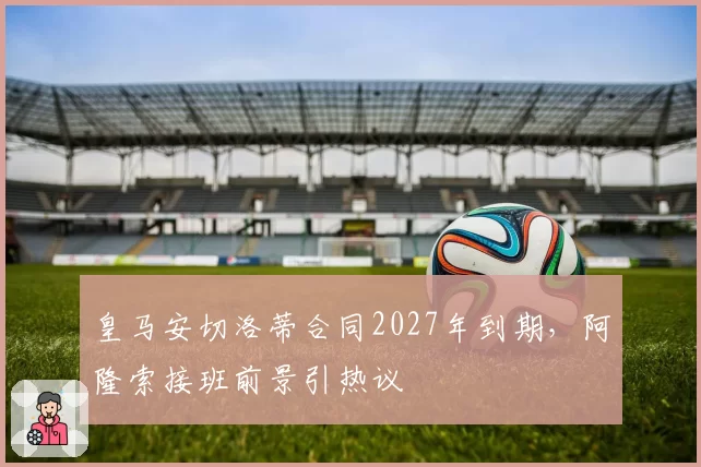 皇马安切洛蒂合同2027年到期，阿隆索接班前景引热议