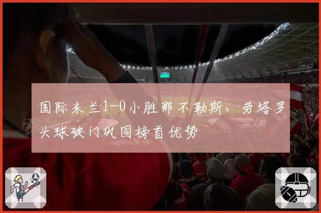 国际米兰1-0小胜那不勒斯，劳塔罗头球破门巩固榜首优势