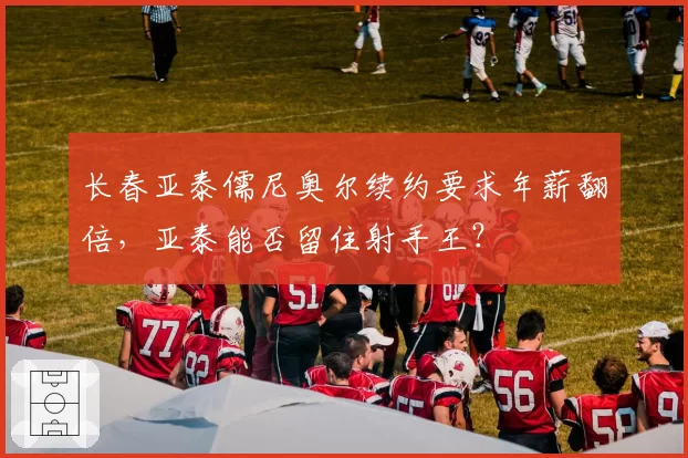 长春亚泰儒尼奥尔续约要求年薪翻倍，亚泰能否留住射手王？