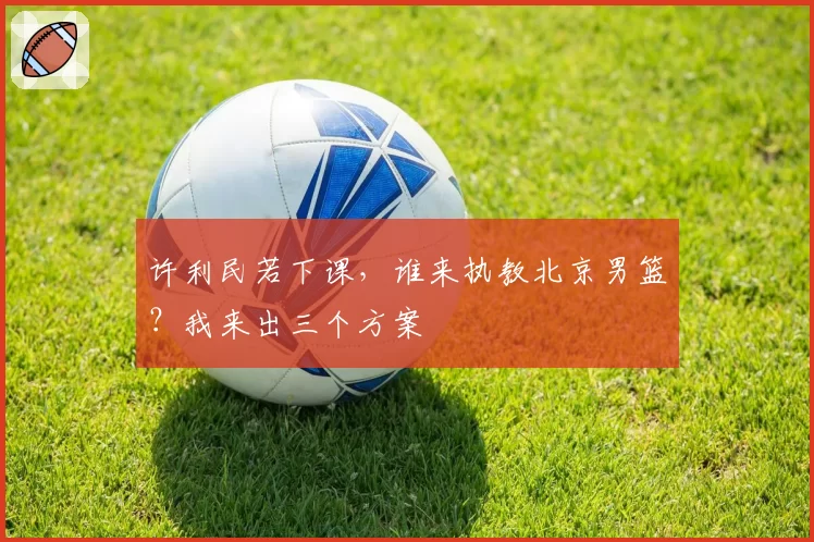 许利民若下课，谁来执教北京男篮？我来出三个方案