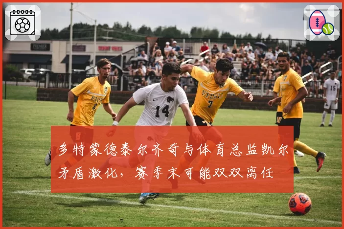 多特蒙德泰尔齐奇与体育总监凯尔矛盾激化，赛季末可能双双离任