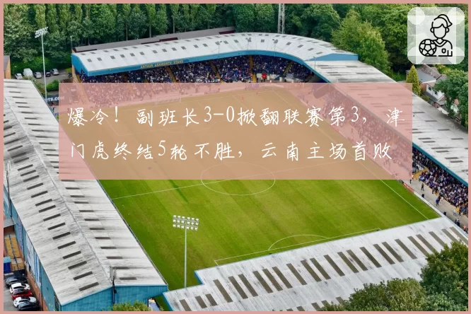 爆冷！副班长3-0掀翻联赛第3，津门虎终结5轮不胜，云南主场首败
