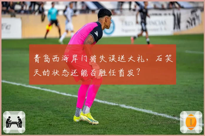 青岛西海岸门将失误送大礼，石笑天的状态还能否胜任首发？