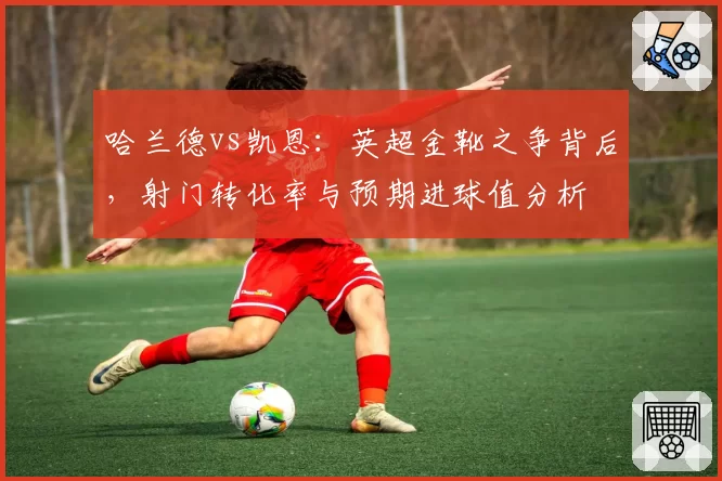 哈兰德vs凯恩:英超金靴之争背后,射门转化率与预期进球值分析