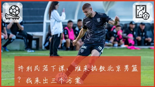 许利民若下课，谁来执教北京男篮？我来出三个方案