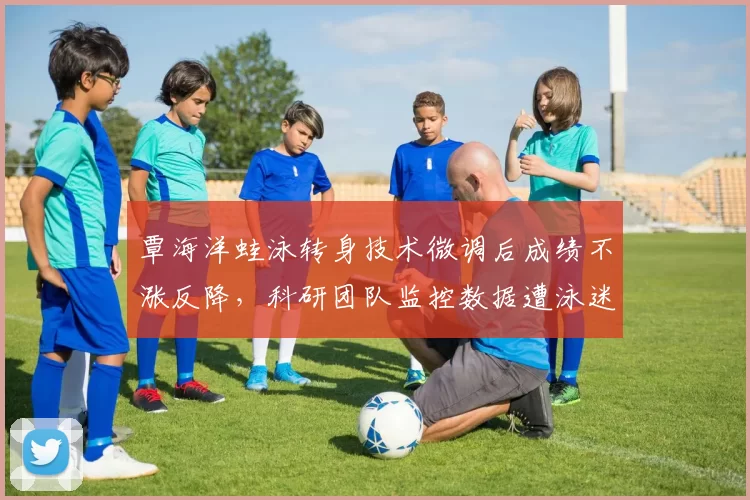 覃海洋蛙泳转身技术微调后成绩不涨反降，科研团队监控数据遭泳迷质疑