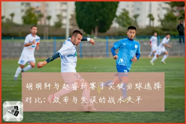 胡明轩与赵睿新赛季突破分球选择对比：效率与失误的战术天平
