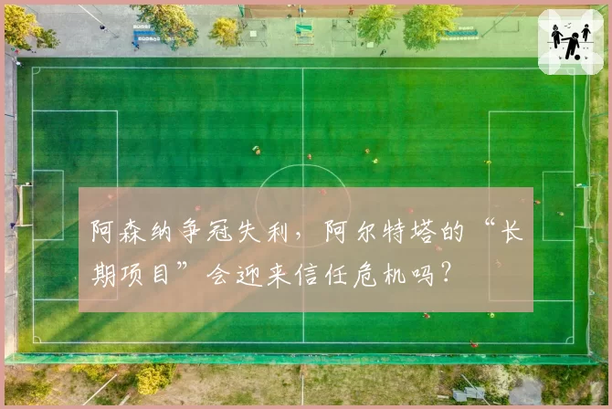 阿森纳争冠失利,阿尔特塔的“长期项目”会迎来信任危机吗?
