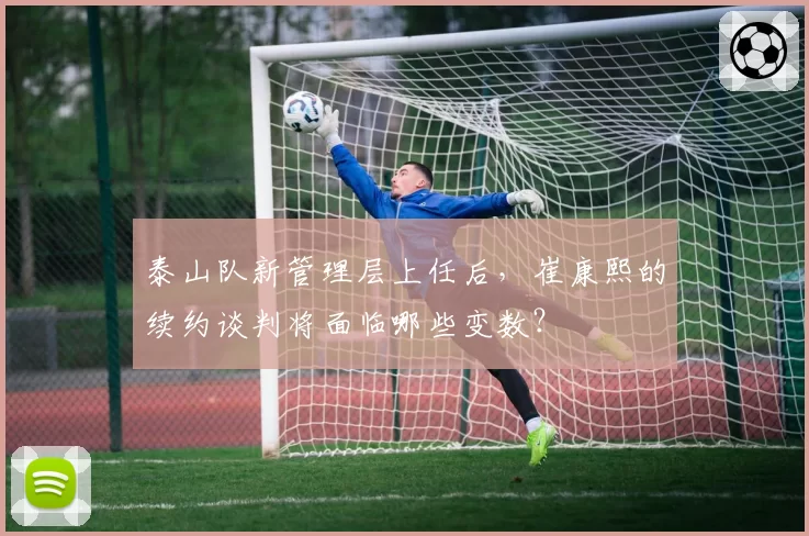 泰山队新管理层上任后，崔康熙的续约谈判将面临哪些变数？