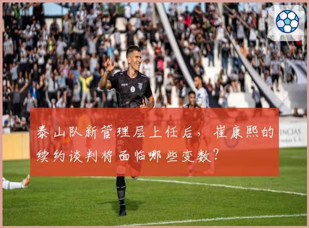 泰山队新管理层上任后,崔康熙的续约谈判将面临哪些变数?