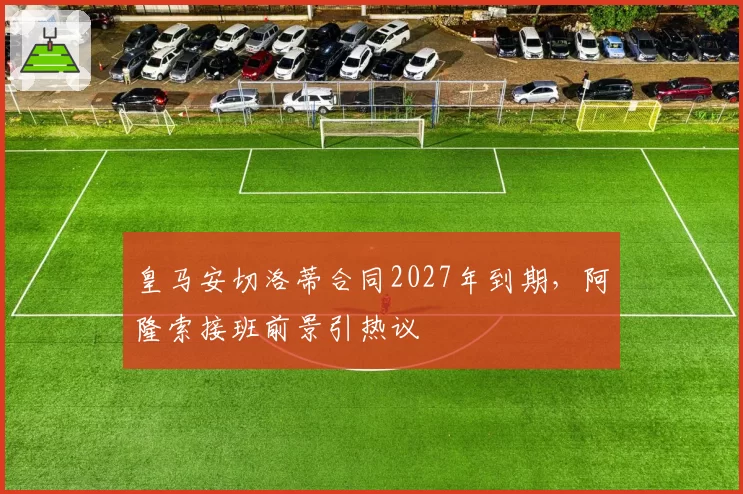 皇马安切洛蒂合同2027年到期，阿隆索接班前景引热议