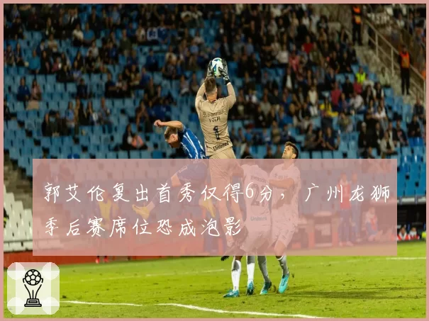 郭艾伦复出首秀仅得6分，广州龙狮季后赛席位恐成泡影