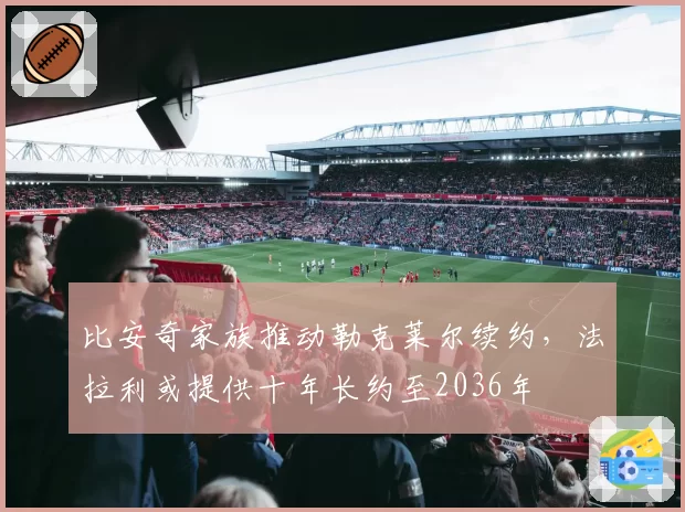 比安奇家族推动勒克莱尔续约，法拉利或提供十年长约至2036年