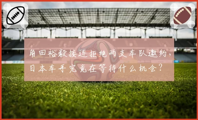 角田裕毅接连拒绝两支车队邀约，日本车手究竟在等待什么机会？