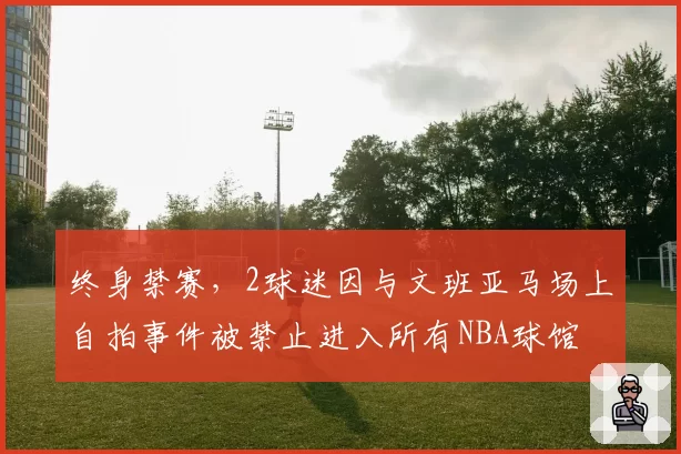 终身禁赛，2球迷因与文班亚马场上自拍事件被禁止进入所有NBA球馆
