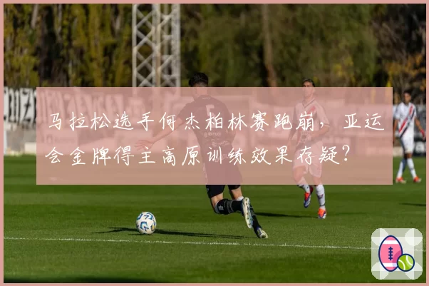 马拉松选手何杰柏林赛跑崩，亚运会金牌得主高原训练效果存疑？