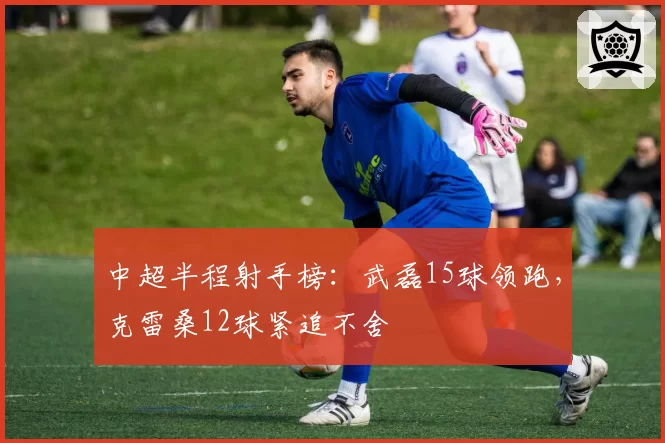 中超半程射手榜：武磊15球领跑，克雷桑12球紧追不舍