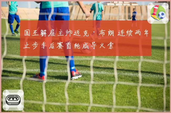 国王解雇主帅迈克·布朗 连续两年止步季后赛首轮成导火索